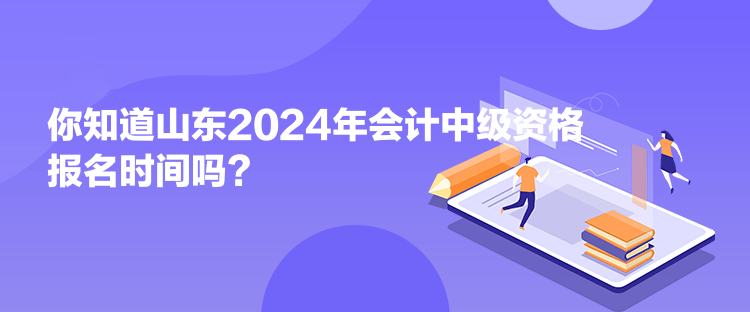 你知道山东2024年会计中级资格报名时间吗？