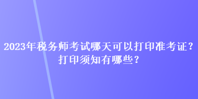 2023年税务师考试哪天可以打印准考证？打印须知有哪些？