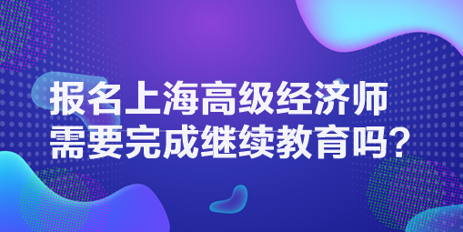 报名上海高级经济师需要完成继续教育吗？