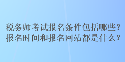 税务师考试报名条件包括哪些？报名时间和报名网站都是什么？