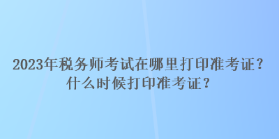 2023年税务师考试在哪里打印准考证？什么时候打印准考证？
