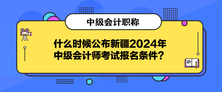 什么时候公布新疆2024年中级会计师考试报名条件？