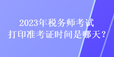 2023年税务师考试打印准考证时间是哪天？