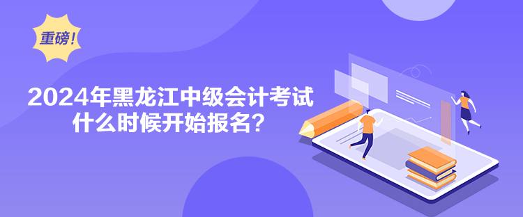 2024年黑龙江中级会计考试什么时候开始报名？
