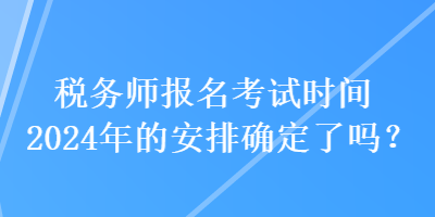 税务师报名考试时间2024年的安排确定了吗？