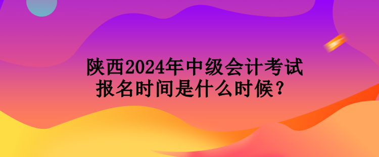 陕西2024年中级会计考试报名时间是什么时候？