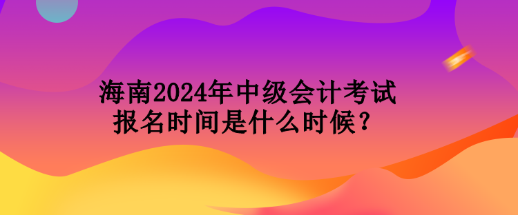 海南2024年中级会计考试报名时间是什么时候？