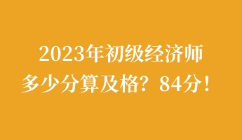 2023年初级经济师多少分算及格？84分！