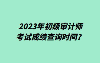 2023年初级审计师考试成绩查询时间？