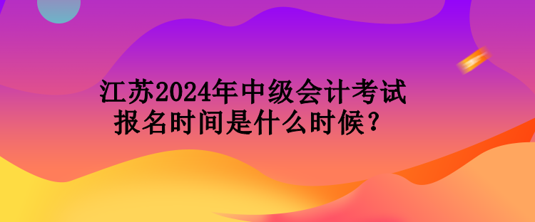 江苏2024年中级会计考试报名时间是什么时候？
