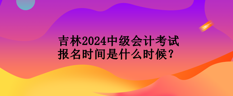 吉林2024中级会计考试报名时间是什么时候？