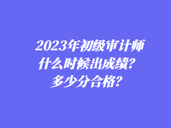 2023年初级审计师什么时候出成绩？多少分合格？