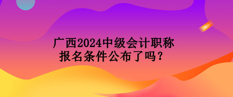 广西2024中级会计职称报名条件公布了吗？