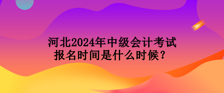 河北2024年中级会计考试报名时间是什么时候？
