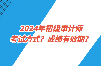 2024年初级审计师考试方式？成绩有效期？