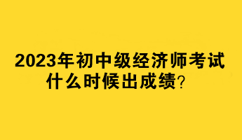 2023年初中级经济师考试什么时候出成绩？