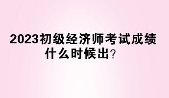 2023初级经济师考试成绩什么时候出？