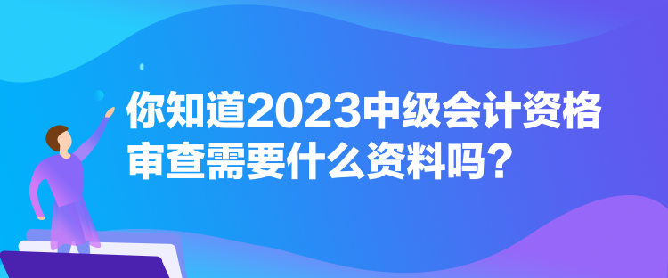 你知道2023中级会计资格审查需要什么资料吗？