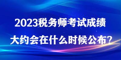 2023税务师考试成绩大约会在什么时候公布？