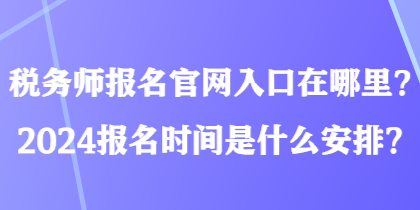 税务师报名官网入口在哪里？2024报名时间是什么安排？