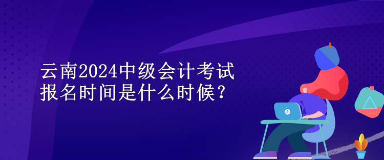 云南2024中级会计考试报名时间是什么时候？