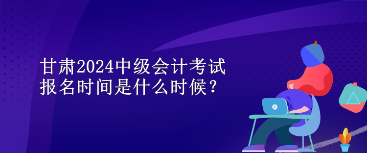 甘肃2024中级会计考试报名时间是什么时候？