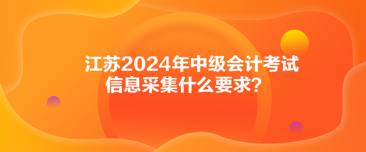 江苏2024年中级会计考试信息采集什么要求？