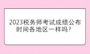 2023税务师考试成绩公布时间各地区一样吗？