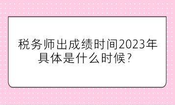 税务师出成绩时间2023年具体是什么时候？