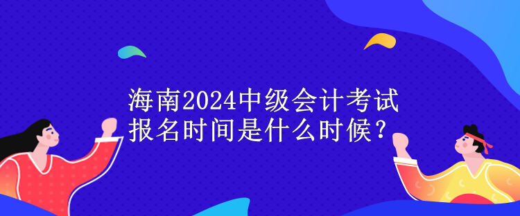 海南2024中级会计考试报名时间是什么时候？