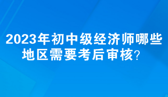 2023年初中级经济师哪些地区需要考后审核？