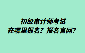 初级审计师考试在哪里报名？报名官网？
