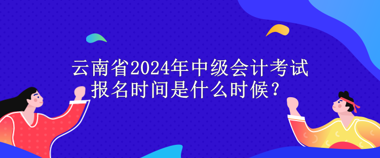 云南省2024年中级会计考试报名时间是什么时候？