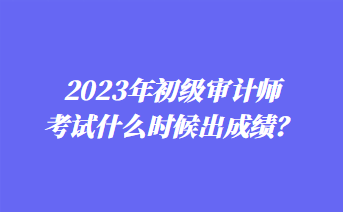 2023年初级审计师考试什么时候出成绩？