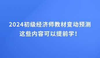 2024初级经济师教材变动预测 这些内容可以提前学！