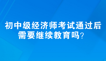 初、中级经济师考试通过后需要继续教育吗？