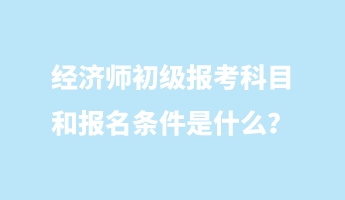 经济师初级报考科目和报名条件是什么？