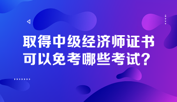 取得中级经济师证书，可以免考哪些考试？