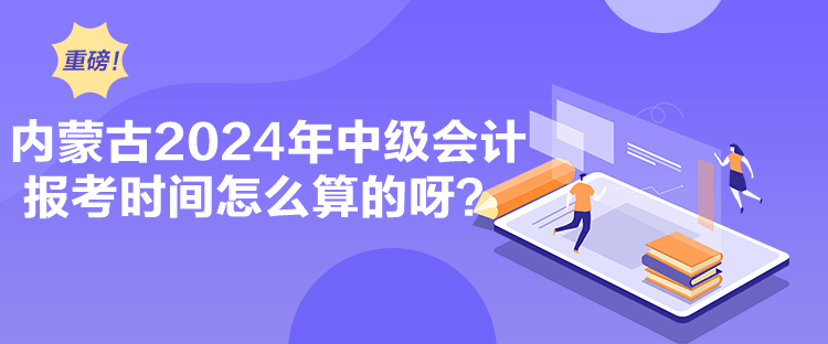 内蒙古2024年中级会计报考时间怎么算的呀？