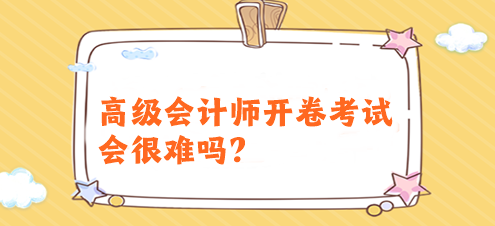 高级会计师开卷考试会很难吗？有必要提前备考吗？