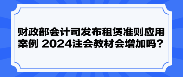 财政部会计司发布租赁准则应用案例 2024注会教材会增加吗？