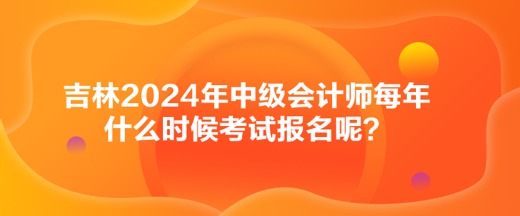 吉林2024年中级会计师每年什么时候考试报名呢？