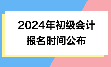 2024年初级会计报名时间公布了，报名时间提前了！