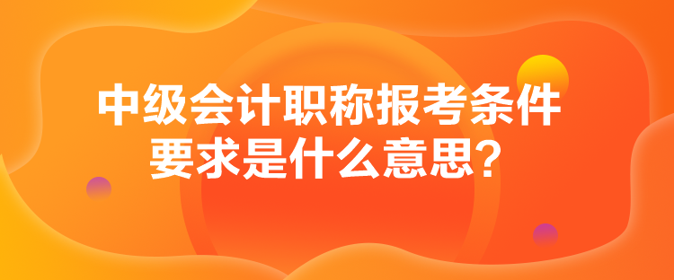 中级会计职称报考条件要求是什么意思？
