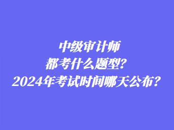 中级审计师都考什么题型？2024年考试时间哪天公布？