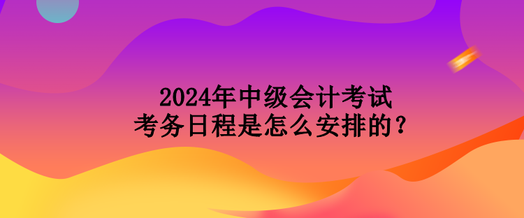 2024年中级会计考试考务日程是怎么安排的？