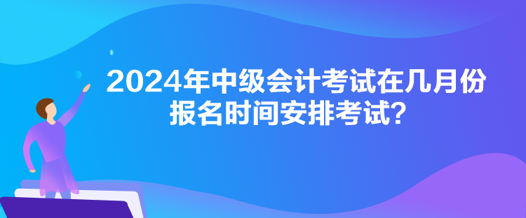 2024年中级会计考试在几月份报名时间安排考试？