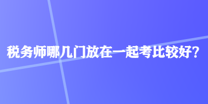 税务师哪几门放在一起考比较好？