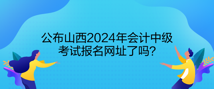 公布山西2024年会计中级考试报名网址了吗？