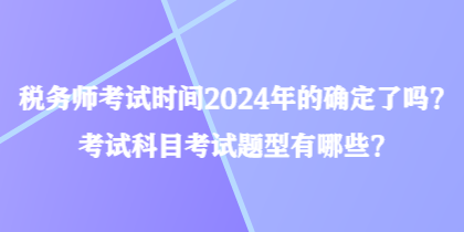 税务师考试时间2024年的确定了吗？考试科目考试题型有哪些？